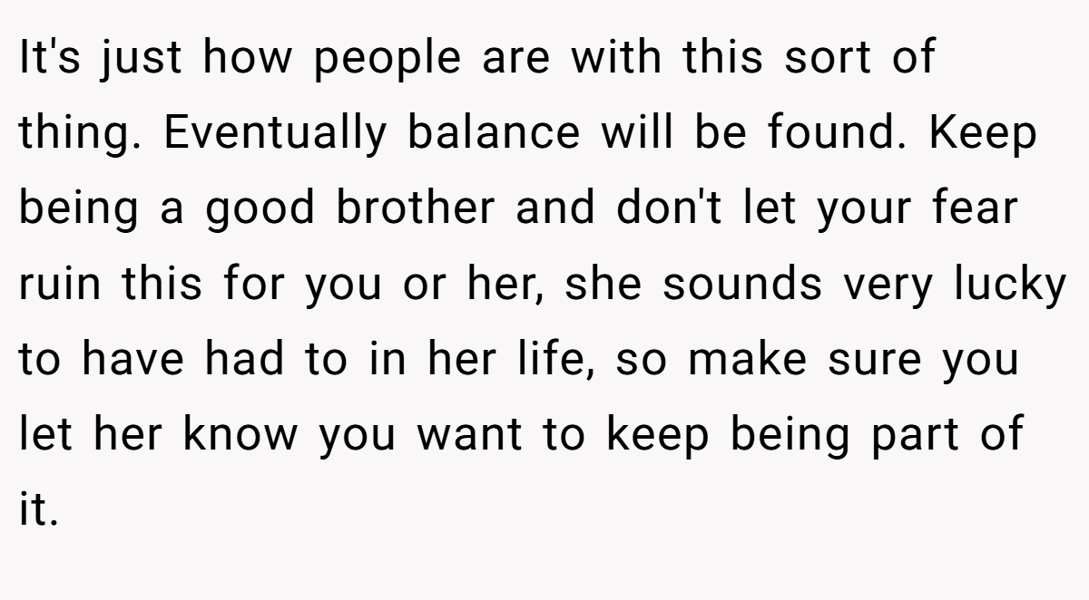 It's just how people are with this sort of thing. Eventually balance will be found. Keep being a good brother and don't let your fear ruin this for you or her, she sounds very lucky to have had to in her life, so make sure you let her know you want to keep being part of it.