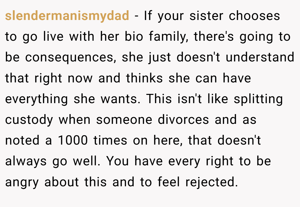 slendermanismydad − If your sister chooses to go live with her bio family, there's going to be consequences, she just doesn't understand that right now and thinks she can have everything she wants. This isn't like splitting custody when someone divorces and as noted a 1000 times on here, that doesn't always go well. You have every right to be angry about this and to feel rejected.