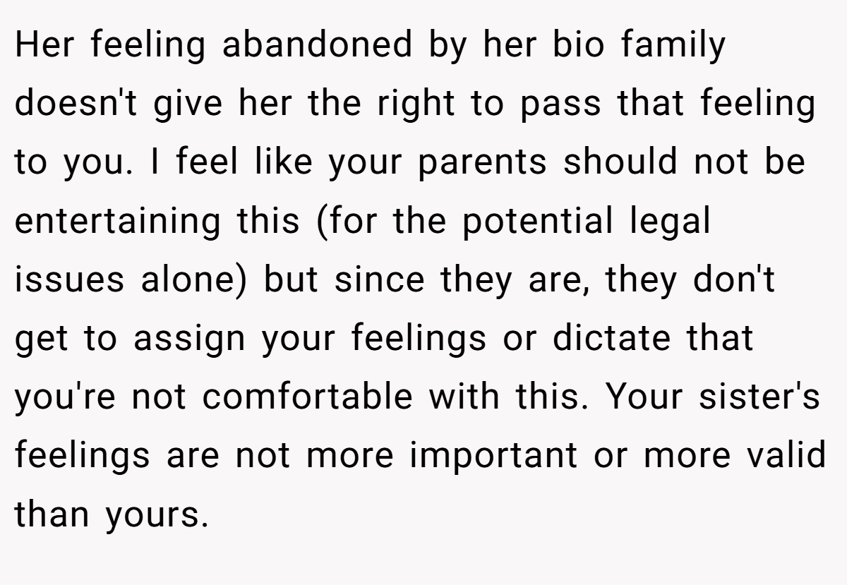 Her feeling abandoned by her bio family doesn't give her the right to pass that feeling to you. I feel like your parents should not be entertaining this (for the potential legal issues alone) but since they are, they don't get to assign your feelings or dictate that you're not comfortable with this. Your sister's feelings are not more important or more valid than yours.