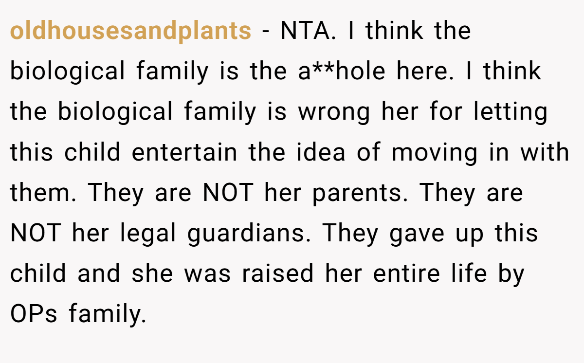 oldhousesandplants − NTA. I think the biological family is the a**hole here. I think the biological family is wrong her for letting this child entertain the idea of moving in with them. They are NOT her parents. They are NOT her legal guardians. They gave up this child and she was raised her entire life by OPs family.