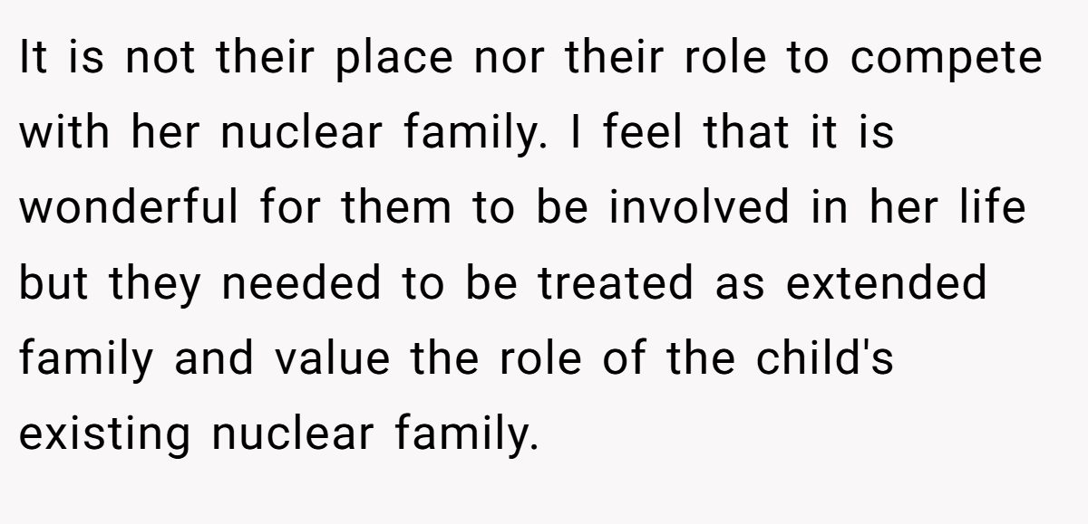 It is not their place nor their role to compete with her nuclear family. I feel that it is wonderful for them to be involved in her life but they needed to be treated as extended family and value the role of the child's existing nuclear family.