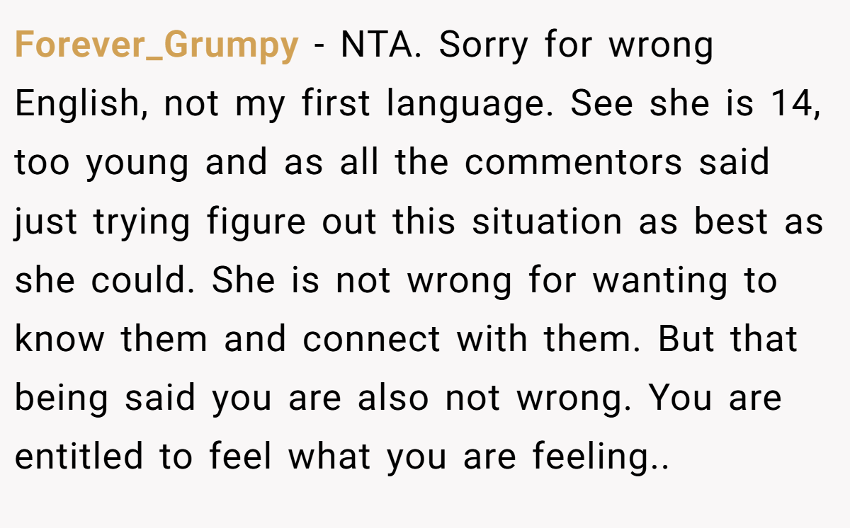 Forever_Grumpy − NTA. Sorry for wrong English, not my first language. See she is 14, too young and as all the commentors said just trying figure out this situation as best as she could. She is not wrong for wanting to know them and connect with them. But that being said you are also not wrong. You are entitled to feel what you are feeling..