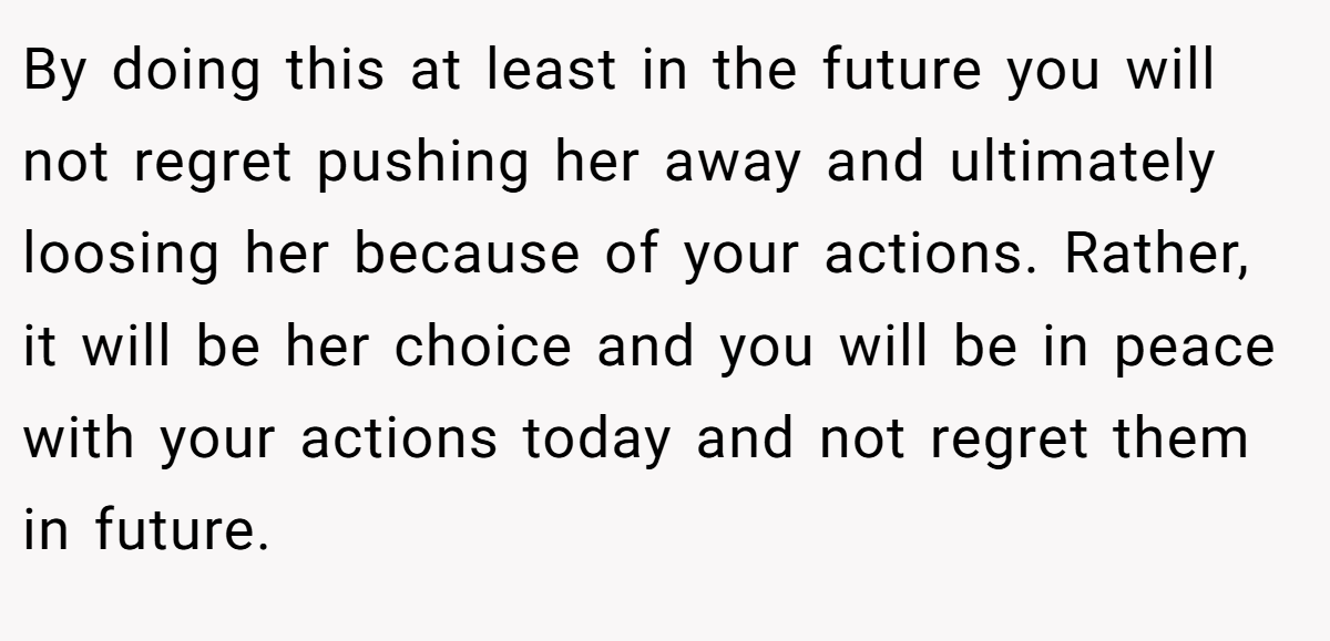 By doing this at least in the future you will not regret pushing her away and ultimately loosing her because of your actions. Rather, it will be her choice and you will be in peace with your actions today and not regret them in future.