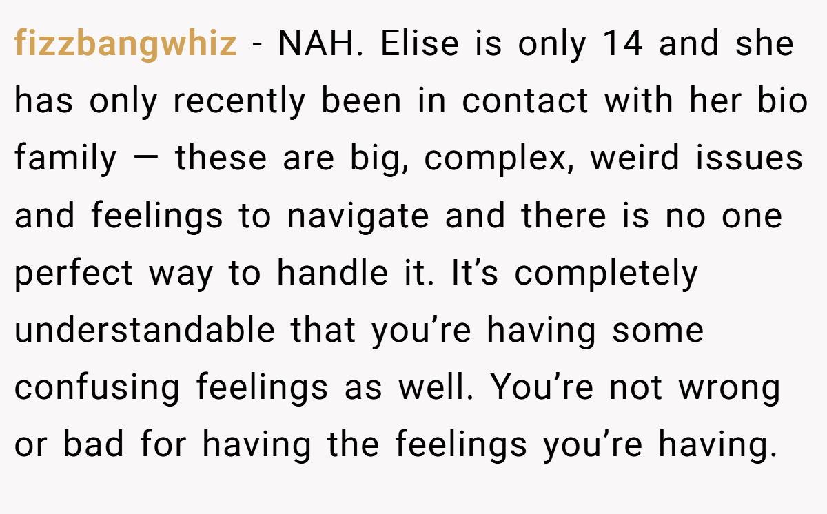 fizzbangwhiz − NAH. Elise is only 14 and she has only recently been in contact with her bio family — these are big, complex, weird issues and feelings to navigate and there is no one perfect way to handle it. It’s completely understandable that you’re having some confusing feelings as well. You’re not wrong or bad for having the feelings you’re having.