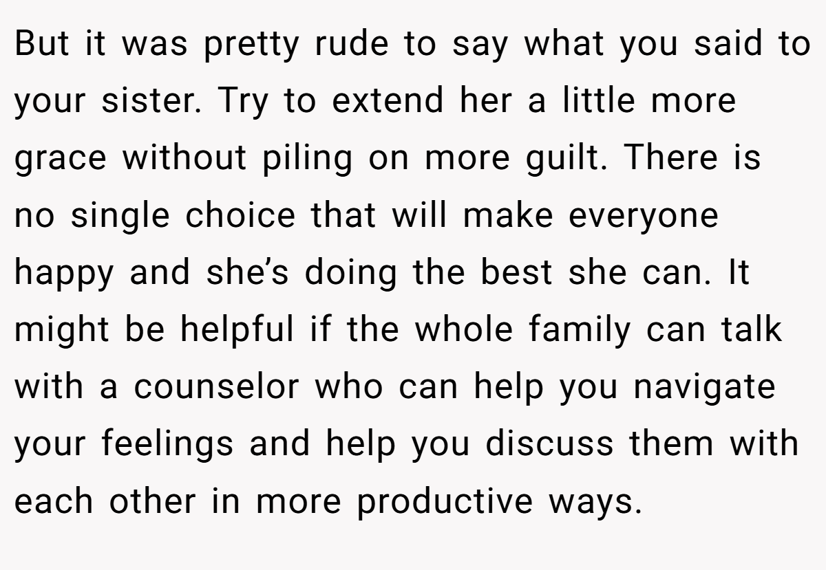 But it was pretty rude to say what you said to your sister. Try to extend her a little more grace without piling on more guilt. There is no single choice that will make everyone happy and she’s doing the best she can. It might be helpful if the whole family can talk with a counselor who can help you navigate your feelings and help you discuss them with each other in more productive ways.