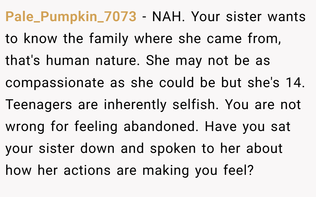 Pale_Pumpkin_7073 − NAH. Your sister wants to know the family where she came from, that's human nature. She may not be as compassionate as she could be but she's 14. Teenagers are inherently selfish. You are not wrong for feeling abandoned. Have you sat your sister down and spoken to her about how her actions are making you feel?