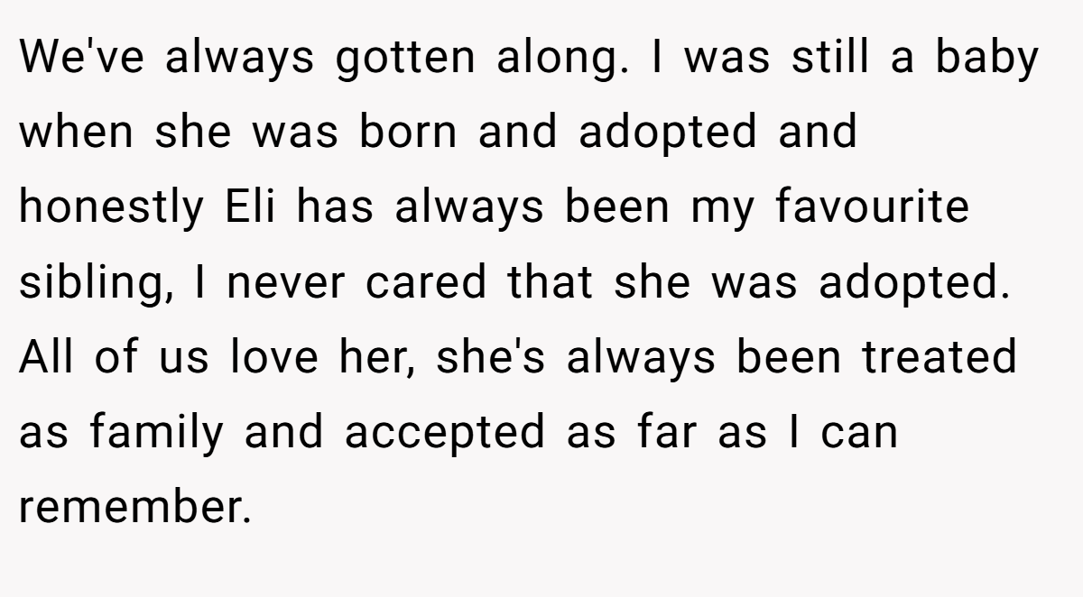 We've always gotten along. I was still a baby when she was born and adopted and honestly Eli has always been my favourite sibling, I never cared that she was adopted. All of us love her, she's always been treated as family and accepted as far as I can remember.