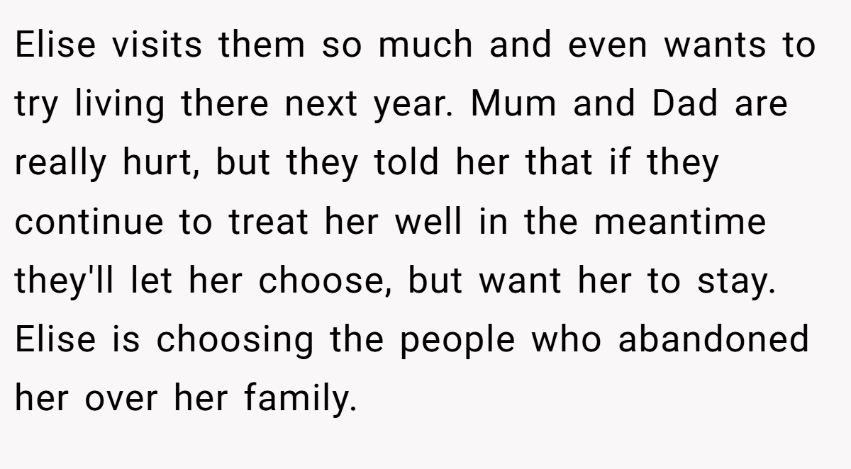 Elise visits them so much and even wants to try living there next year. Mum and Dad are really hurt, but they told her that if they continue to treat her well in the meantime they'll let her choose, but want her to stay. Elise is choosing the people who abandoned her over her family.