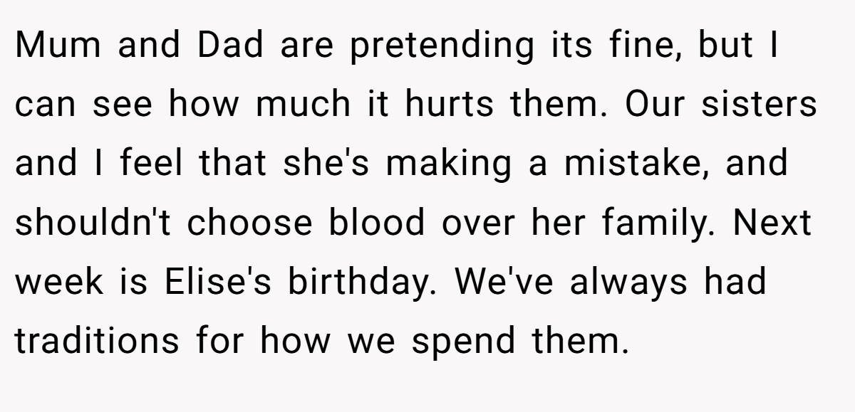 Mum and Dad are pretending its fine, but I can see how much it hurts them. Our sisters and I feel that she's making a mistake, and shouldn't choose blood over her family. Next week is Elise's birthday. We've always had traditions for how we spend them.