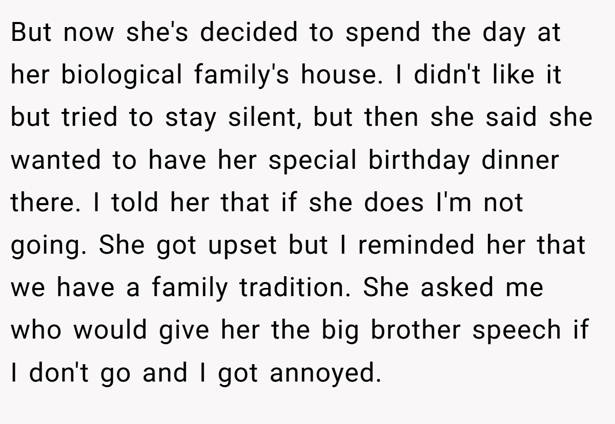 But now she's decided to spend the day at her biological family's house. I didn't like it but tried to stay silent, but then she said she wanted to have her special birthday dinner there. I told her that if she does I'm not going. She got upset but I reminded her that we have a family tradition. She asked me who would give her the big brother speech if I don't go and I got annoyed.