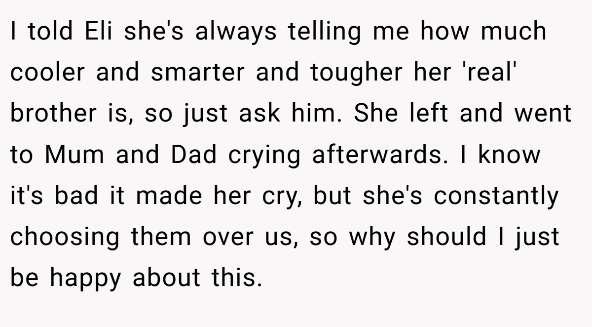 I told Eli she's always telling me how much cooler and smarter and tougher her 'real' brother is, so just ask him. She left and went to Mum and Dad crying afterwards. I know it's bad it made her cry, but she's constantly choosing them over us, so why should I just be happy about this.