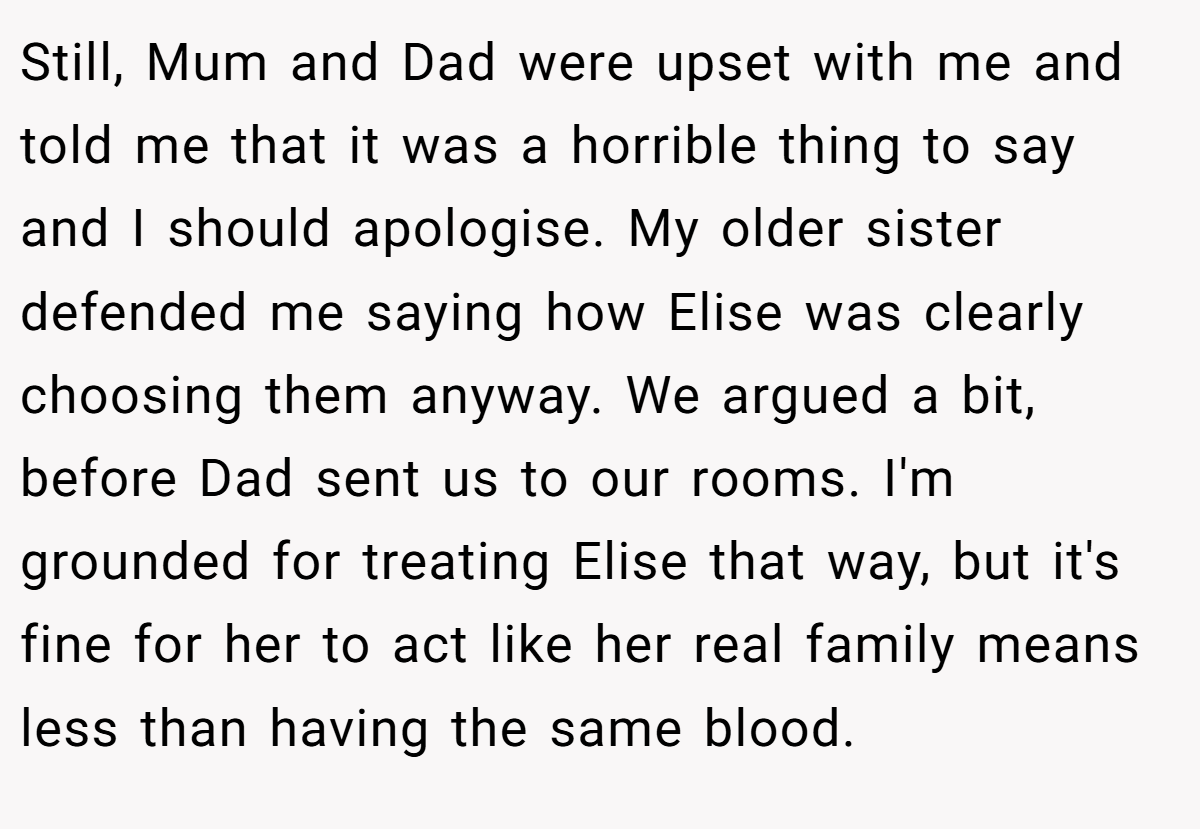 Still, Mum and Dad were upset with me and told me that it was a horrible thing to say and I should apologise. My older sister defended me saying how Elise was clearly choosing them anyway. We argued a bit, before Dad sent us to our rooms. I'm grounded for treating Elise that way, but it's fine for her to act like her real family means less than having the same blood.