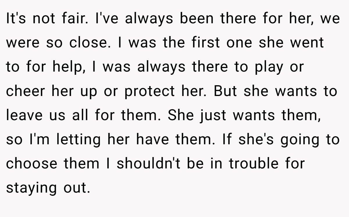 It's not fair. I've always been there for her, we were so close. I was the first one she went to for help, I was always there to play or cheer her up or protect her. But she wants to leave us all for them. She just wants them, so I'm letting her have them. If she's going to choose them I shouldn't be in trouble for staying out.