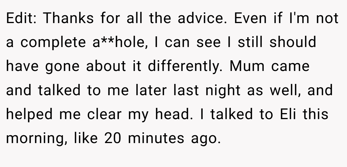 Edit: Thanks for all the advice. Even if I'm not a complete a**hole, I can see I still should have gone about it differently. Mum came and talked to me later last night as well, and helped me clear my head. I talked to Eli this morning, like 20 minutes ago.