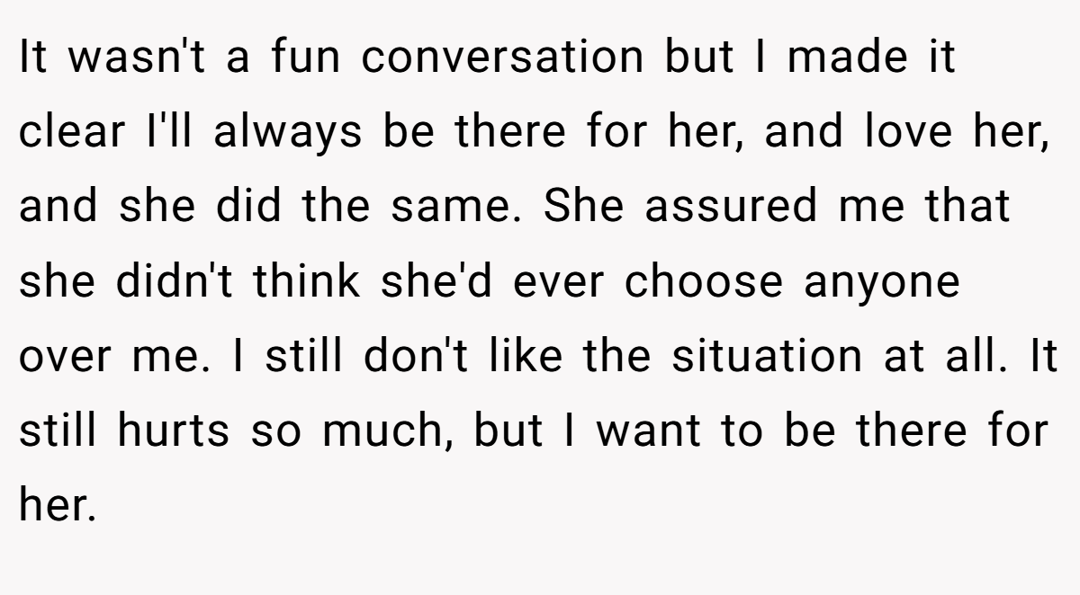 It wasn't a fun conversation but I made it clear I'll always be there for her, and love her, and she did the same. She assured me that she didn't think she'd ever choose anyone over me. I still don't like the situation at all. It still hurts so much, but I want to be there for her.