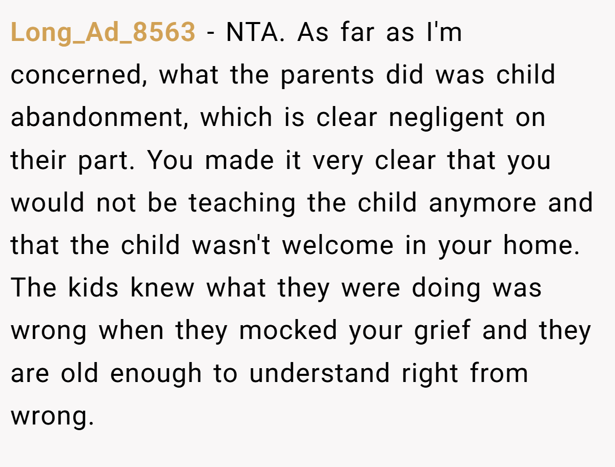 Long_Ad_8563 − NTA. As far as I'm concerned, what the parents did was child abandonment, which is clear negligent on their part. You made it very clear that you would not be teaching the child anymore and that the child wasn't welcome in your home. The kids knew what they were doing was wrong when they mocked your grief and they are old enough to understand right from wrong.