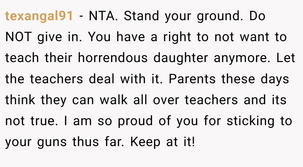 texangal91 − NTA. Stand your ground. Do NOT give in. You have a right to not want to teach their horrendous daughter anymore. Let the teachers deal with it. Parents these days think they can walk all over teachers and its not true. I am so proud of you for sticking to your guns thus far. Keep at it!