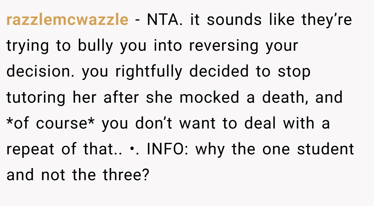 razzlemcwazzle − NTA. it sounds like they’re trying to bully you into reversing your decision. you rightfully decided to stop tutoring her after she mocked a death, and *of course* you don’t want to deal with a repeat of that.. •. INFO: why the one student and not the three?