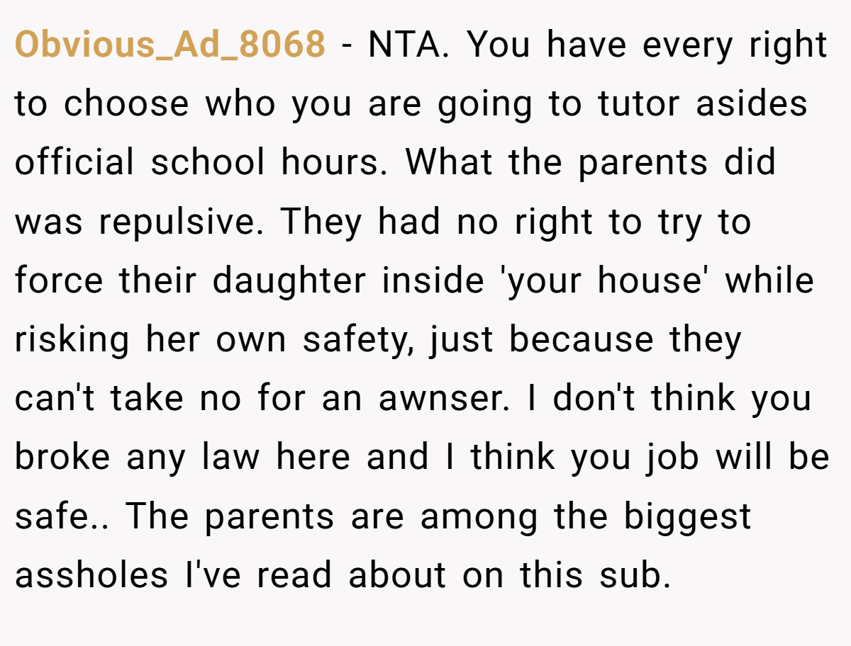 Obvious_Ad_8068 − NTA. You have every right to choose who you are going to tutor asides official school hours. What the parents did was repulsive. They had no right to try to force their daughter inside 'your house' while risking her own safety, just because they can't take no for an awnser. I don't think you broke any law here and I think you job will be safe.. The parents are among the biggest assholes I've read about on this sub.