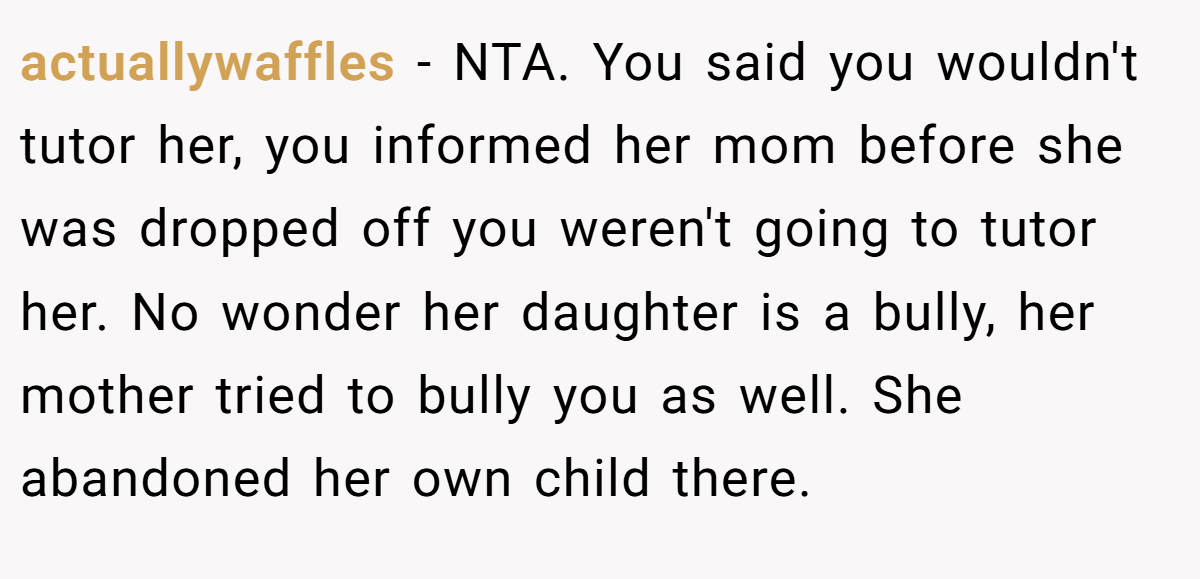 actuallywaffles − NTA. You said you wouldn't tutor her, you informed her mom before she was dropped off you weren't going to tutor her. No wonder her daughter is a bully, her mother tried to bully you as well. She abandoned her own child there.