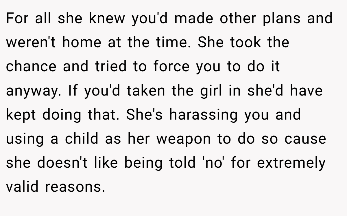 For all she knew you'd made other plans and weren't home at the time. She took the chance and tried to force you to do it anyway. If you'd taken the girl in she'd have kept doing that. She's harassing you and using a child as her weapon to do so cause she doesn't like being told 'no' for extremely valid reasons.