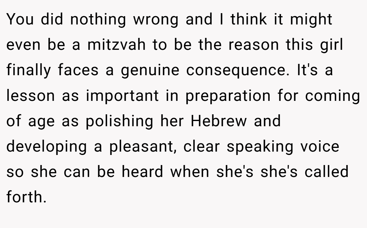 You did nothing wrong and I think it might even be a mitzvah to be the reason this girl finally faces a genuine consequence. It's a lesson as important in preparation for coming of age as polishing her Hebrew and developing a pleasant, clear speaking voice so she can be heard when she's she's called forth.