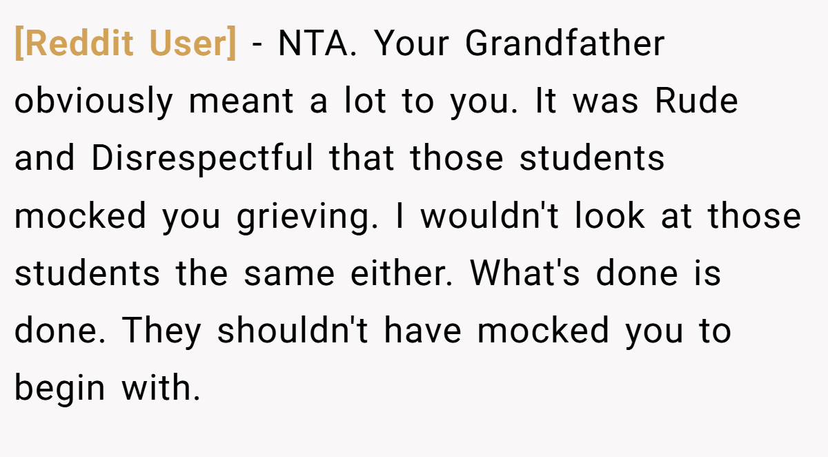 [Reddit User] − NTA. Your Grandfather obviously meant a lot to you. It was Rude and Disrespectful that those students mocked you grieving. I wouldn't look at those students the same either. What's done is done. They shouldn't have mocked you to begin with.