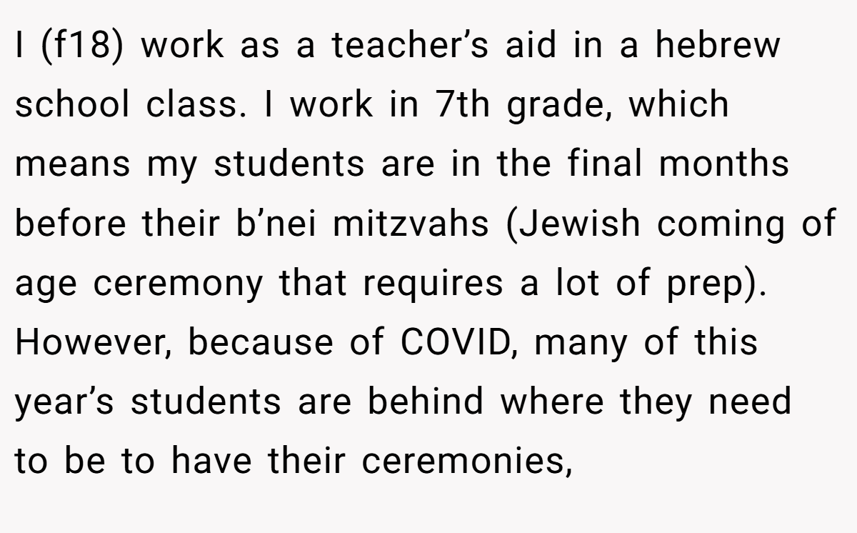 I (f18) work as a teacher’s aid in a hebrew school class. I work in 7th grade, which means my students are in the final months before their b’nei mitzvahs (Jewish coming of age ceremony that requires a lot of prep). However, because of COVID, many of this year’s students are behind where they need to be to have their ceremonies,