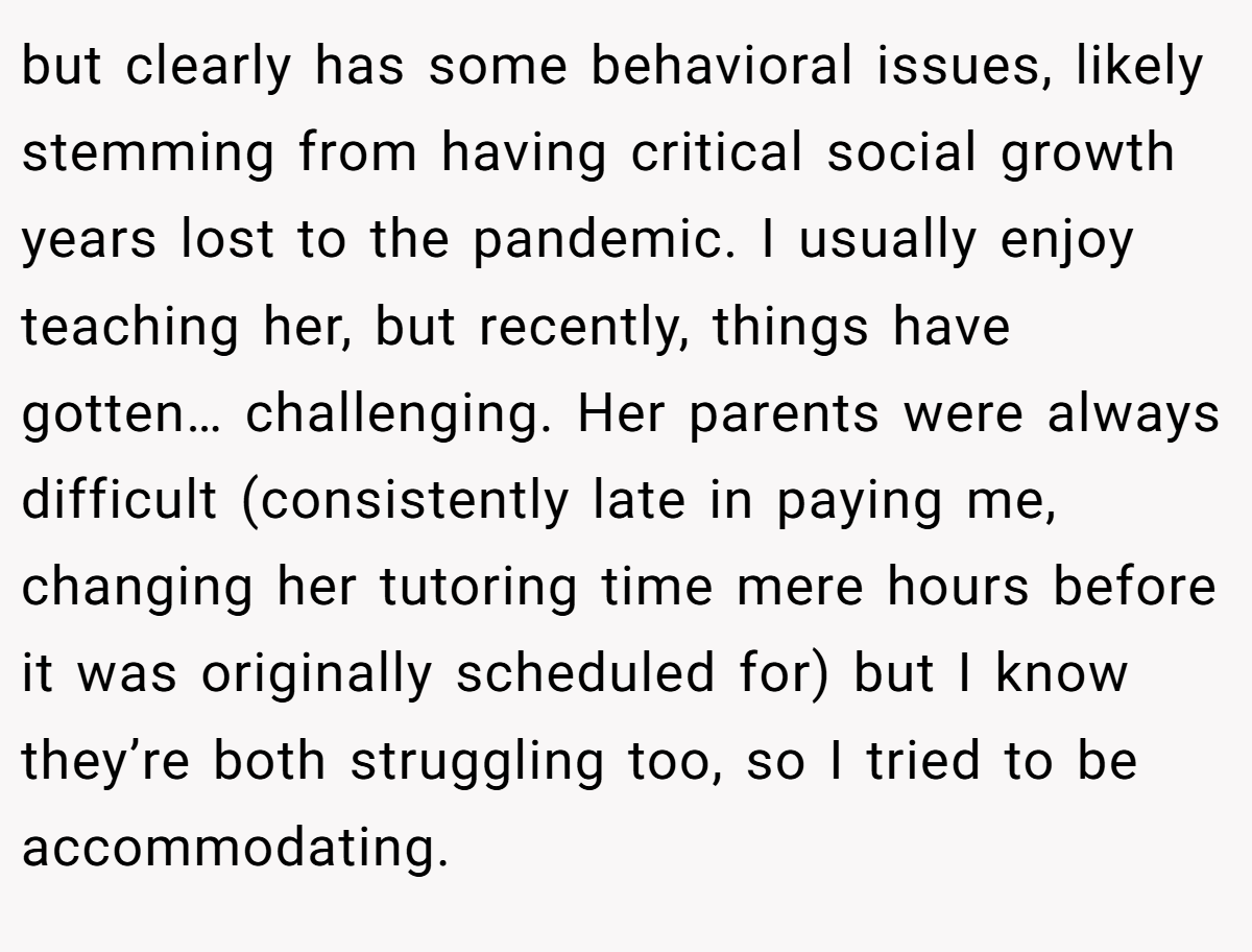but clearly has some behavioral issues, likely stemming from having critical social growth years lost to the pandemic. I usually enjoy teaching her, but recently, things have gotten… challenging. Her parents were always difficult (consistently late in paying me, changing her tutoring time mere hours before it was originally scheduled for) but I know they’re both struggling too, so I tried to be accommodating.