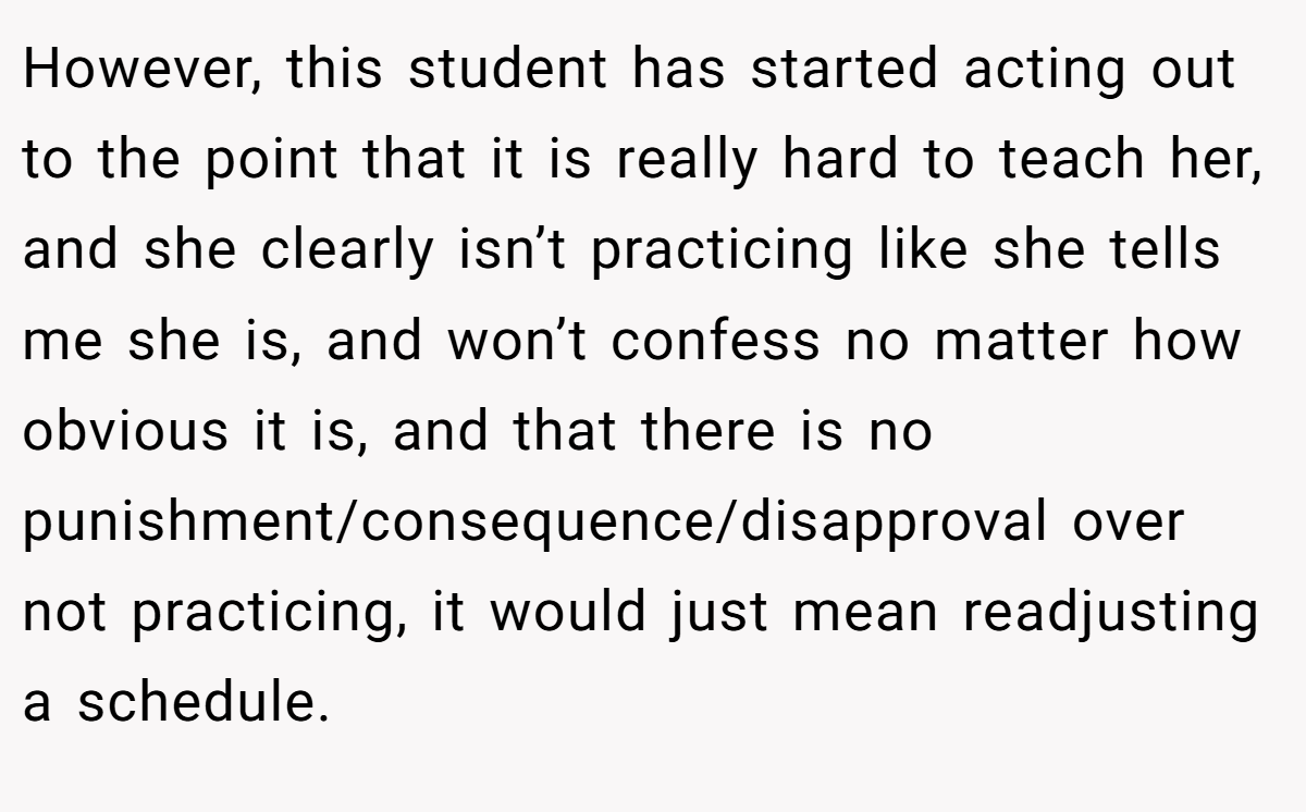 However, this student has started acting out to the point that it is really hard to teach her, and she clearly isn’t practicing like she tells me she is, and won’t confess no matter how obvious it is, and that there is no punishment/consequence/disapproval over not practicing, it would just mean readjusting a schedule.