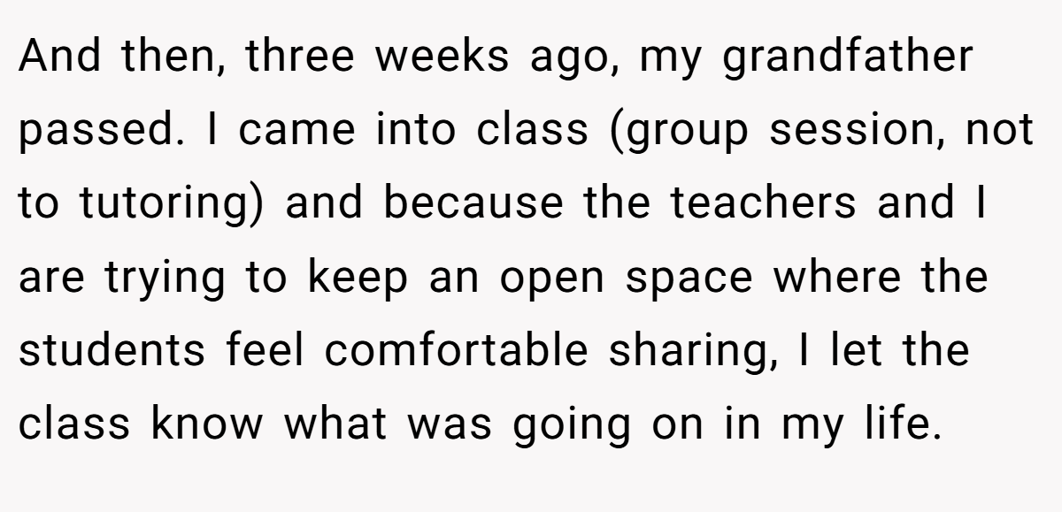 And then, three weeks ago, my grandfather passed. I came into class (group session, not to tutoring) and because the teachers and I are trying to keep an open space where the students feel comfortable sharing, I let the class know what was going on in my life.