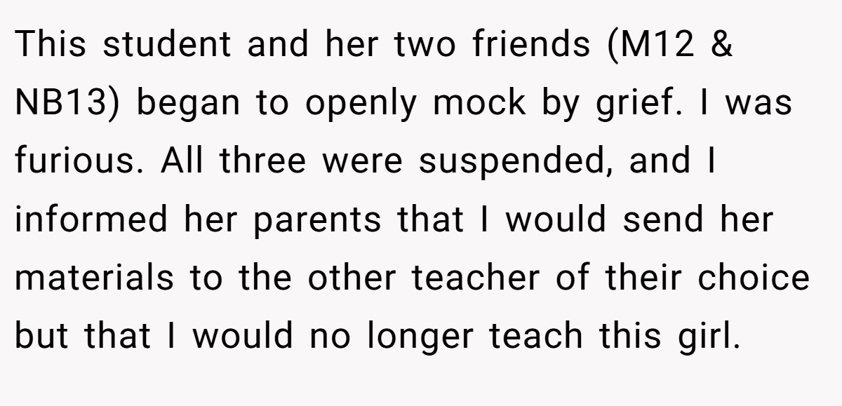 This student and her two friends (M12 & NB13) began to openly mock by grief. I was furious. All three were suspended, and I informed her parents that I would send her materials to the other teacher of their choice but that I would no longer teach this girl.