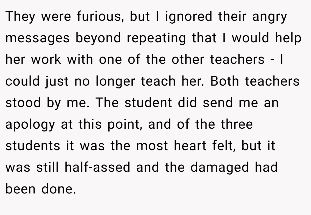 They were furious, but I ignored their angry messages beyond repeating that I would help her work with one of the other teachers - I could just no longer teach her. Both teachers stood by me. The student did send me an apology at this point, and of the three students it was the most heart felt, but it was still half-assed and the damaged had been done.