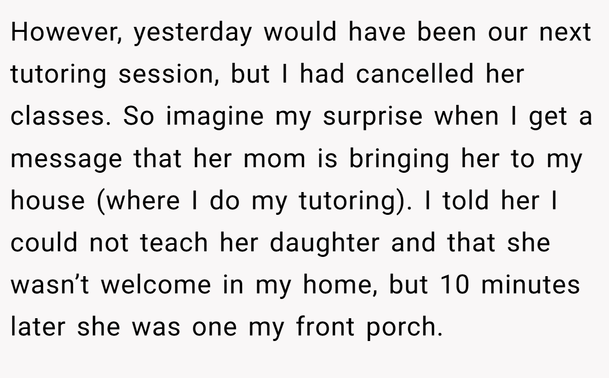 However, yesterday would have been our next tutoring session, but I had cancelled her classes. So imagine my surprise when I get a message that her mom is bringing her to my house (where I do my tutoring). I told her I could not teach her daughter and that she wasn’t welcome in my home, but 10 minutes later she was one my front porch.