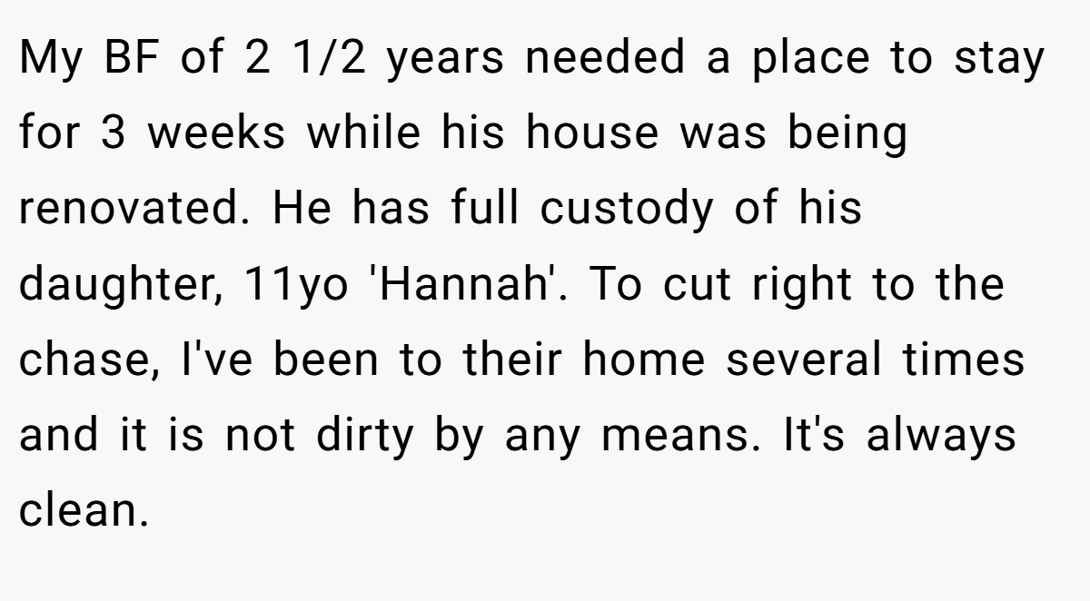 My BF of 2 1/2 years needed a place to stay for 3 weeks while his house was being renovated. He has full custody of his daughter, 11yo 'Hannah'. To cut right to the chase, I've been to their home several times and it is not dirty by any means. It's always clean.