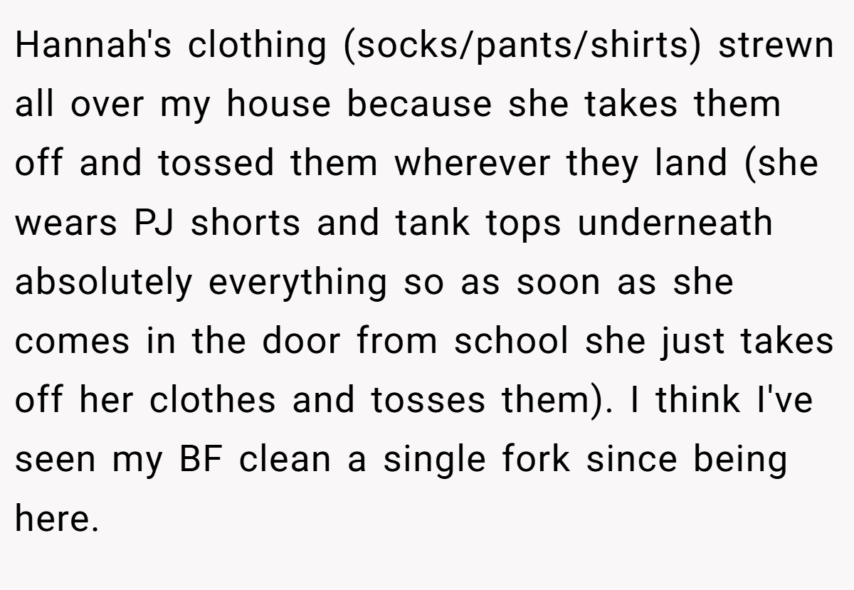 Hannah's clothing (socks/pants/shirts) strewn all over my house because she takes them off and tossed them wherever they land (she wears PJ shorts and tank tops underneath absolutely everything so as soon as she comes in the door from school she just takes off her clothes and tosses them). I think I've seen my BF clean a single fork since being here.