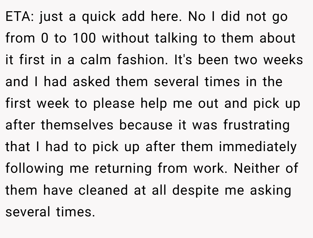 ETA: just a quick add here. No I did not go from 0 to 100 without talking to them about it first in a calm fashion. It's been two weeks and I had asked them several times in the first week to please help me out and pick up after themselves because it was frustrating that I had to pick up after them immediately following me returning from work. Neither of them have cleaned at all despite me asking several times.