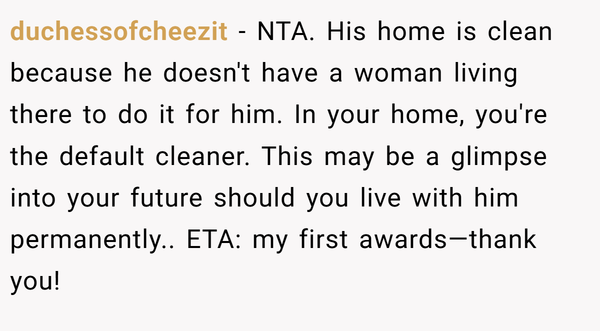 duchessofcheezit - NTA. His home is clean because he doesn't have a woman living there to do it for him. In your home, you're the default cleaner. This may be a glimpse into your future should you live with him permanently.. ETA: my first awards—thank you!