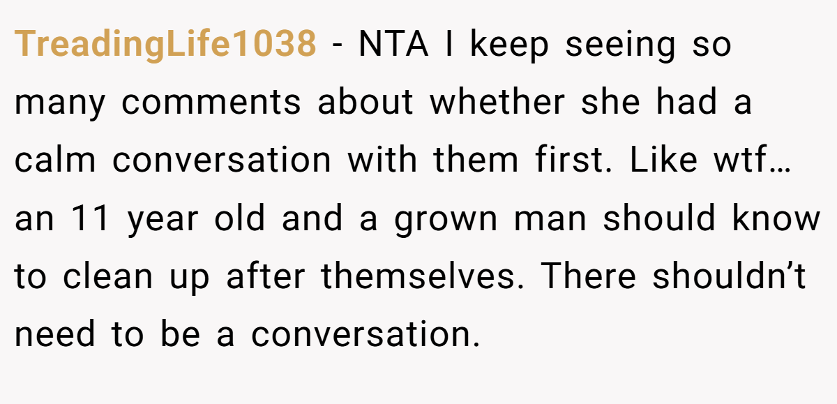 TreadingLife1038 - NTA I keep seeing so many comments about whether she had a calm conversation with them first. Like wtf… an 11 year old and a grown man should know to clean up after themselves. There shouldn’t need to be a conversation.