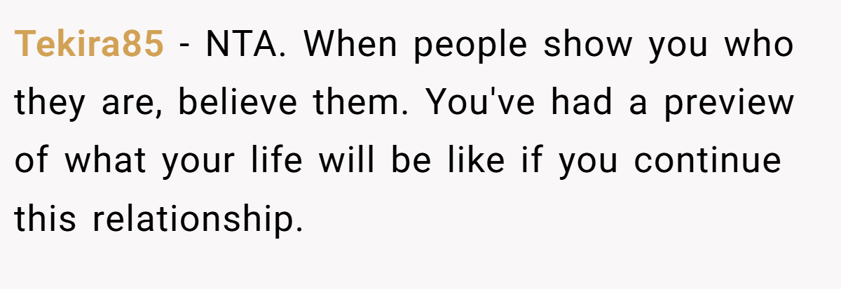 Tekira85 - NTA. When people show you who they are, believe them. You've had a preview of what your life will be like if you continue this relationship.