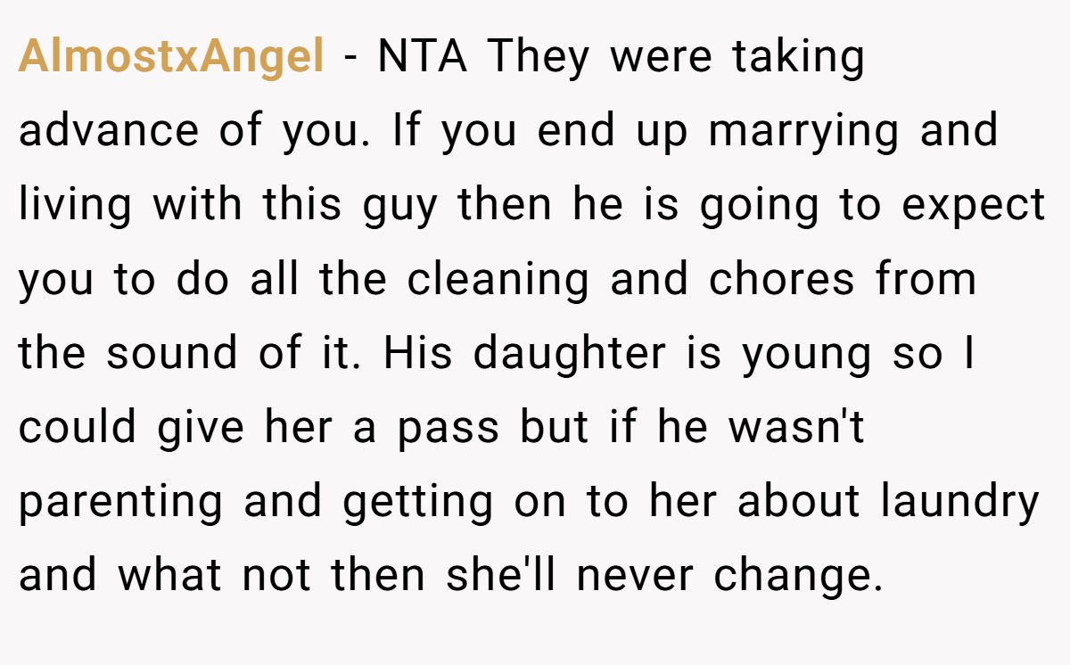 AlmostxAngel - NTA They were taking advance of you. If you end up marrying and living with this guy then he is going to expect you to do all the cleaning and chores from the sound of it. His daughter is young so I could give her a pass but if he wasn't parenting and getting on to her about laundry and what not then she'll never change.