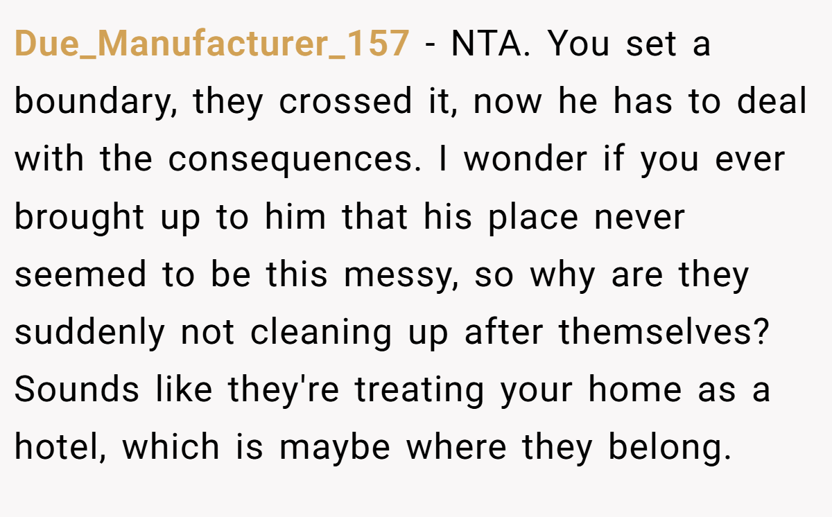 Due_Manufacturer_157 - NTA. You set a boundary, they crossed it, now he has to deal with the consequences. I wonder if you ever brought up to him that his place never seemed to be this messy, so why are they suddenly not cleaning up after themselves? Sounds like they're treating your home as a hotel, which is maybe where they belong.
