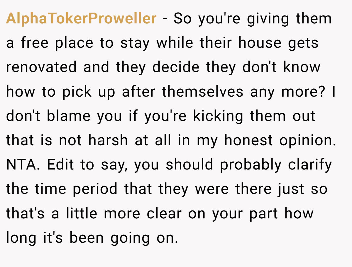 AlphaTokerProweller - So you're giving them a free place to stay while their house gets renovated and they decide they don't know how to pick up after themselves any more? I don't blame you if you're kicking them out that is not harsh at all in my honest opinion. NTA. Edit to say, you should probably clarify the time period that they were there just so that's a little more clear on your part how long it's been going on.