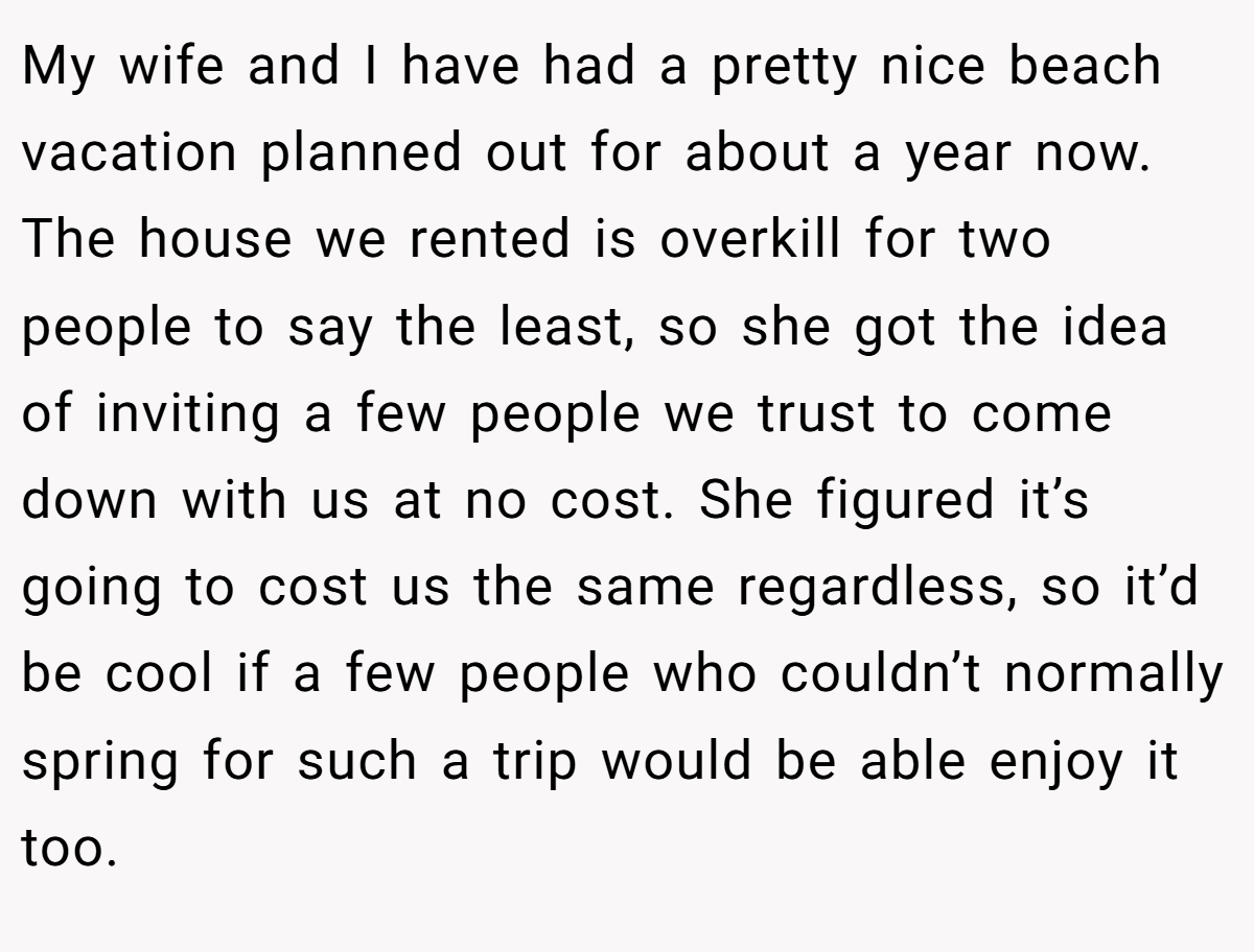 My wife and I have had a pretty nice beach vacation planned out for about a year now. The house we rented is overkill for two people to say the least, so she got the idea of inviting a few people we trust to come down with us at no cost. She figured it’s going to cost us the same regardless, so it’d be cool if a few people who couldn’t normally spring for such a trip would be able enjoy it too.