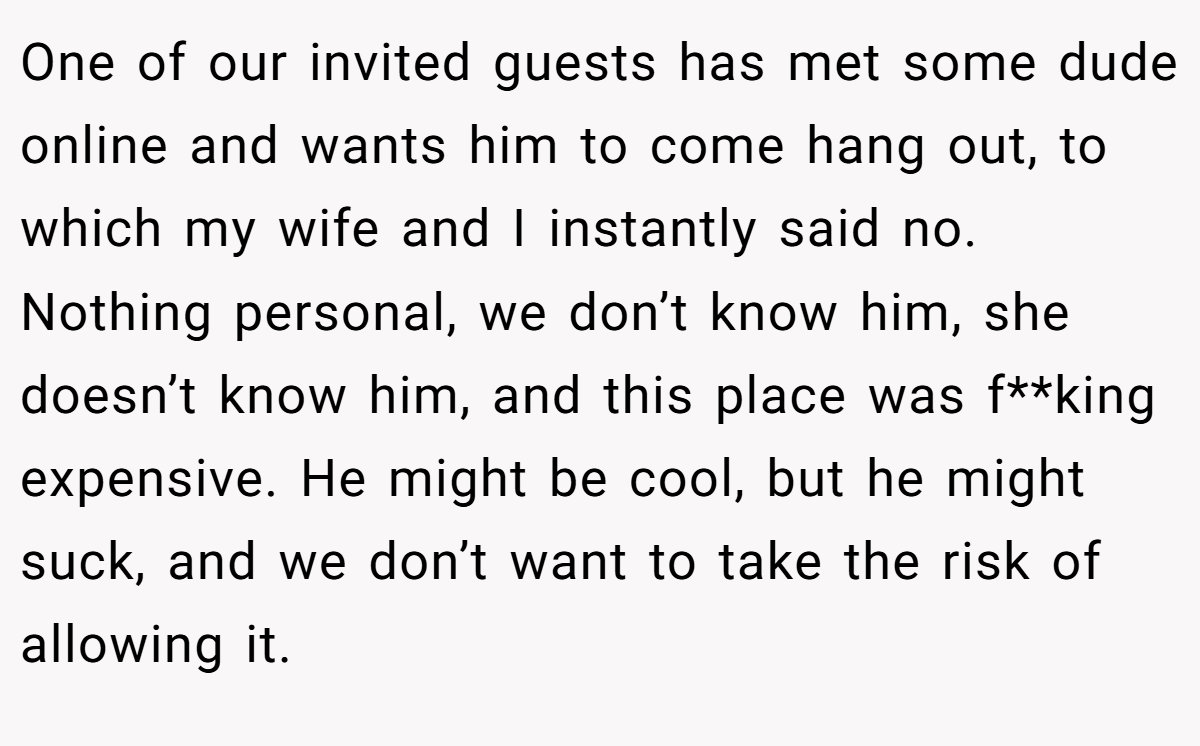 One of our invited guests has met some dude online and wants him to come hang out, to which my wife and I instantly said no. Nothing personal, we don’t know him, she doesn’t know him, and this place was f**king expensive. He might be cool, but he might suck, and we don’t want to take the risk of allowing it.
