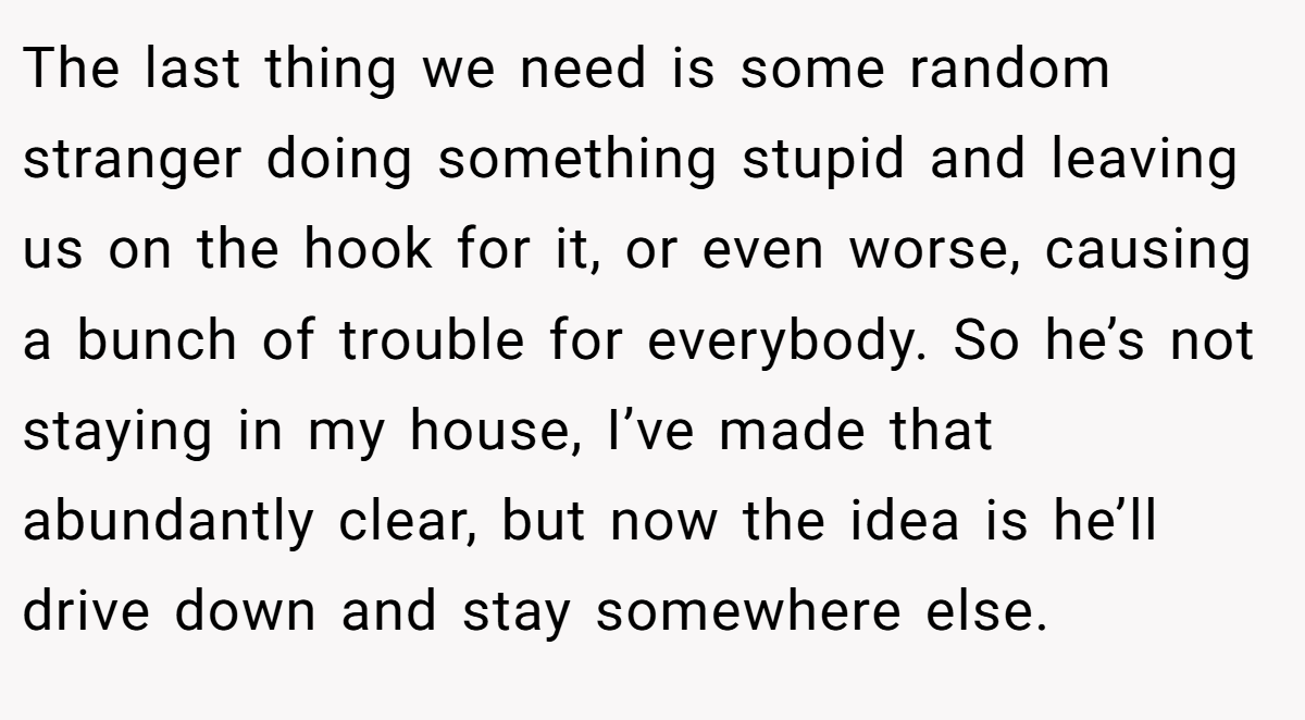 The last thing we need is some random stranger doing something stupid and leaving us on the hook for it, or even worse, causing a bunch of trouble for everybody. So he’s not staying in my house, I’ve made that abundantly clear, but now the idea is he’ll drive down and stay somewhere else.