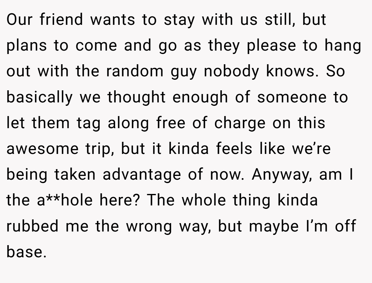 Our friend wants to stay with us still, but plans to come and go as they please to hang out with the random guy nobody knows. So basically we thought enough of someone to let them tag along free of charge on this awesome trip, but it kinda feels like we’re being taken advantage of now. Anyway, am I the a**hole here? The whole thing kinda rubbed me the wrong way, but maybe I’m off base.