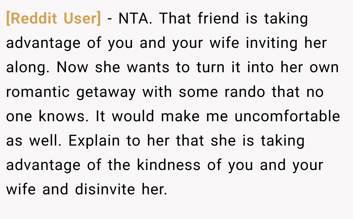 [Reddit User] − NTA. That friend is taking advantage of you and your wife inviting her along. Now she wants to turn it into her own romantic getaway with some rando that no one knows. It would make me uncomfortable as well. Explain to her that she is taking advantage of the kindness of you and your wife and disinvite her.