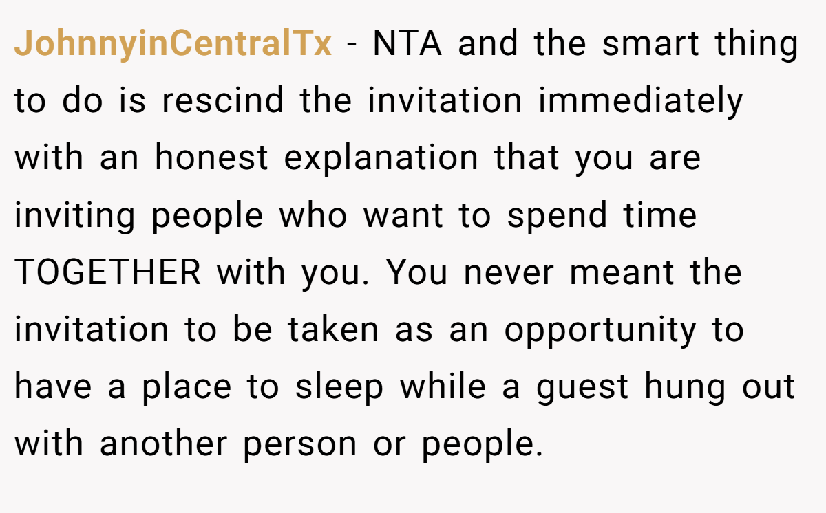 JohnnyinCentralTx − NTA and the smart thing to do is rescind the invitation immediately with an honest explanation that you are inviting people who want to spend time TOGETHER with you. You never meant the invitation to be taken as an opportunity to have a place to sleep while a guest hung out with another person or people.