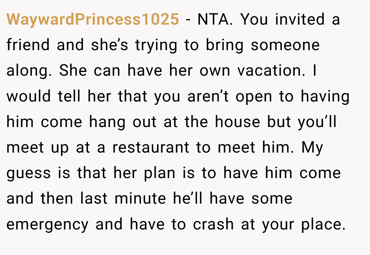 WaywardPrincess1025 − NTA. You invited a friend and she’s trying to bring someone along. She can have her own vacation. I would tell her that you aren’t open to having him come hang out at the house but you’ll meet up at a restaurant to meet him. My guess is that her plan is to have him come and then last minute he’ll have some emergency and have to crash at your place.